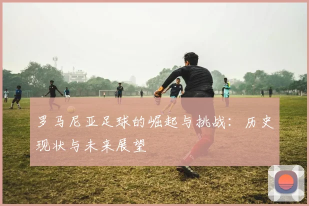 罗马尼亚足球的崛起与挑战：历史现状与未来展望