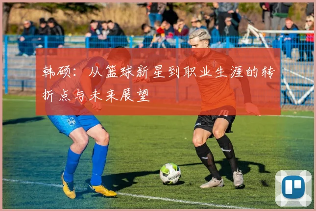 韩硕：从篮球新星到职业生涯的转折点与未来展望