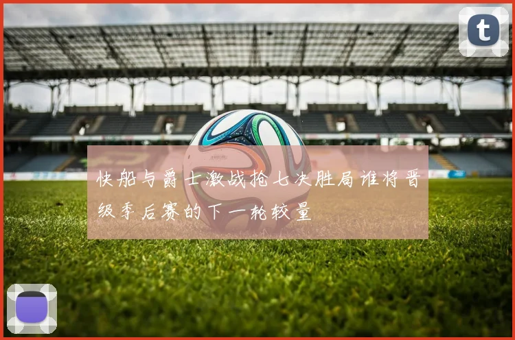 快船与爵士激战抢七决胜局谁将晋级季后赛的下一轮较量