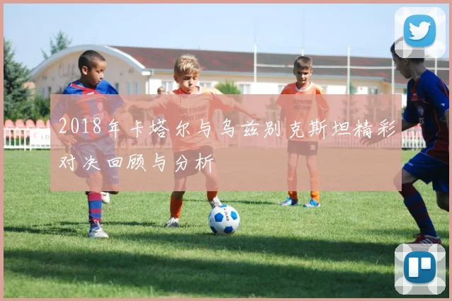 2018年卡塔尔与乌兹别克斯坦精彩对决回顾与分析